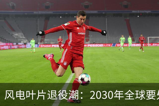 风电叶片退役潮：2030年全球要处理4300万吨，中国占四成，怎么办